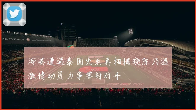 海港遭遇泰国失利真相揭晓陈乃温激情动员力争零封对手