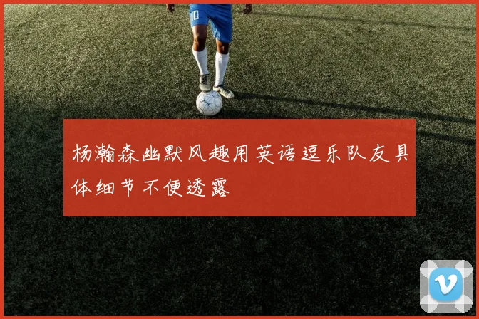 杨瀚森幽默风趣用英语逗乐队友具体细节不便透露