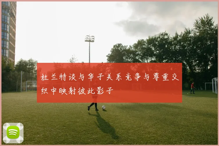 杜兰特谈与华子关系竞争与尊重交织中映射彼此影子