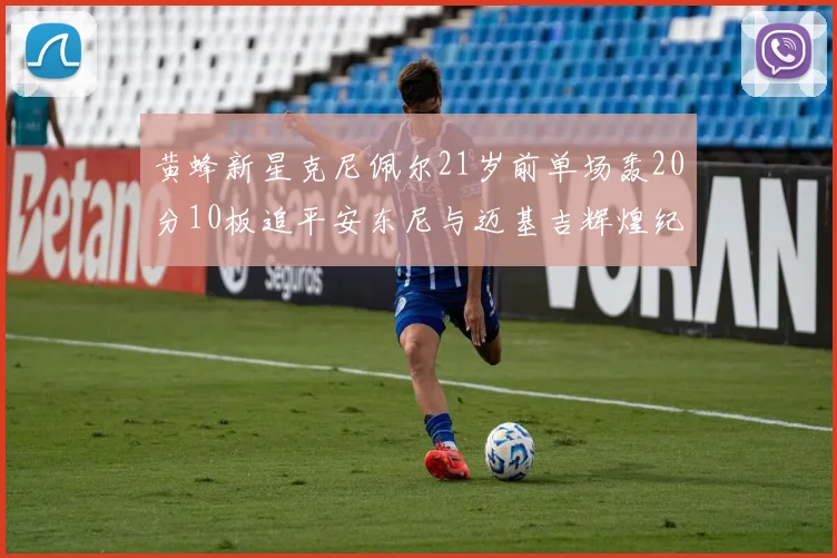黄蜂新星克尼佩尔21岁前单场轰20分10板追平安东尼与迈基吉辉煌纪录