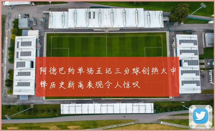阿德巴约单场五记三分球创热火中锋历史新高表现令人惊叹