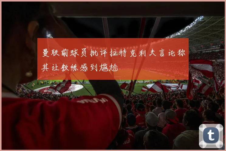 曼联前球员批评拉特克利夫言论称其让教练感到尴尬