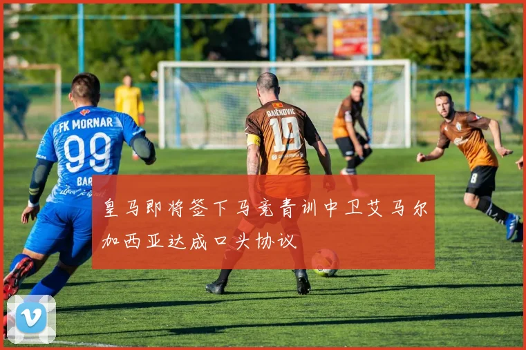 皇马即将签下马竞青训中卫艾马尔加西亚达成口头协议