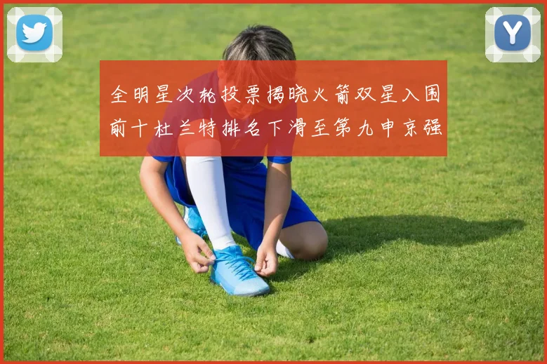 全明星次轮投票揭晓火箭双星入围前十杜兰特排名下滑至第九申京强势晋级第十位