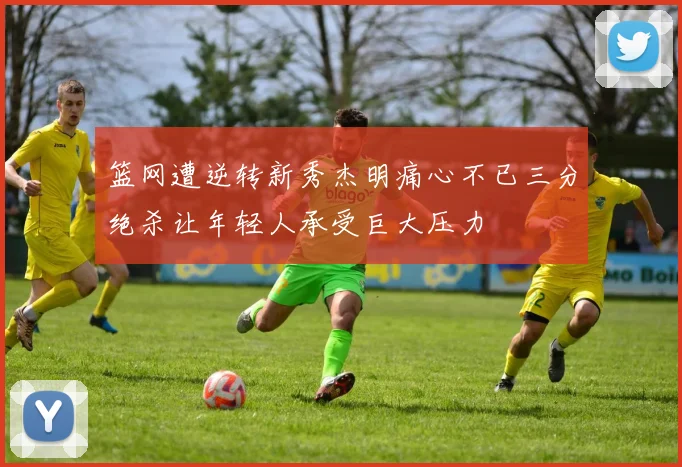 篮网遭逆转新秀杰明痛心不已三分绝杀让年轻人承受巨大压力