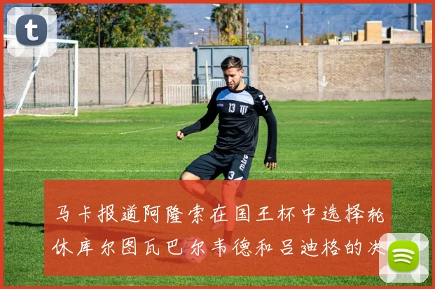 马卡报道阿隆索在国王杯中选择轮休库尔图瓦巴尔韦德和吕迪格的决定