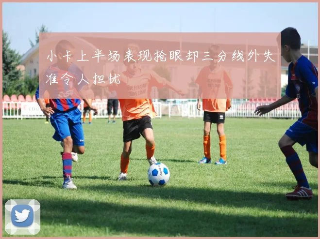 小卡上半场表现抢眼却三分线外失准令人担忧