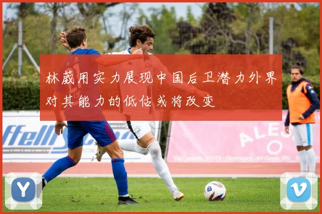林葳用实力展现中国后卫潜力外界对其能力的低估或将改变