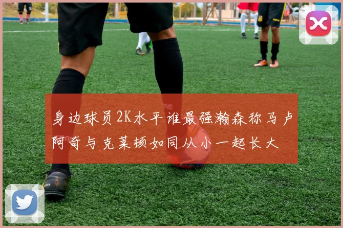 身边球员2K水平谁最强瀚森称马卢阿奇与克莱顿如同从小一起长大